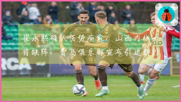 崔永熙确认伤势痊愈，山西内线大将缺阵，青岛俱乐部宣布引进新外援