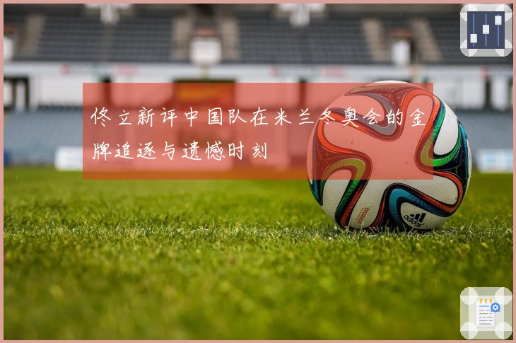 佟立新评中国队在米兰冬奥会的金牌追逐与遗憾时刻