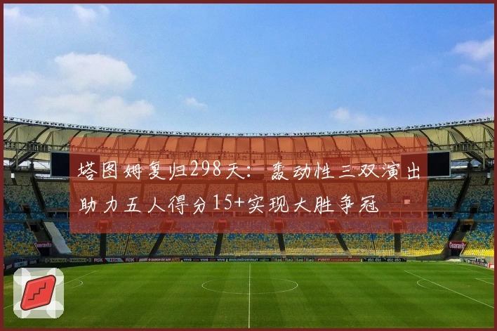 塔图姆复归298天：轰动性三双演出助力五人得分15+实现大胜争冠