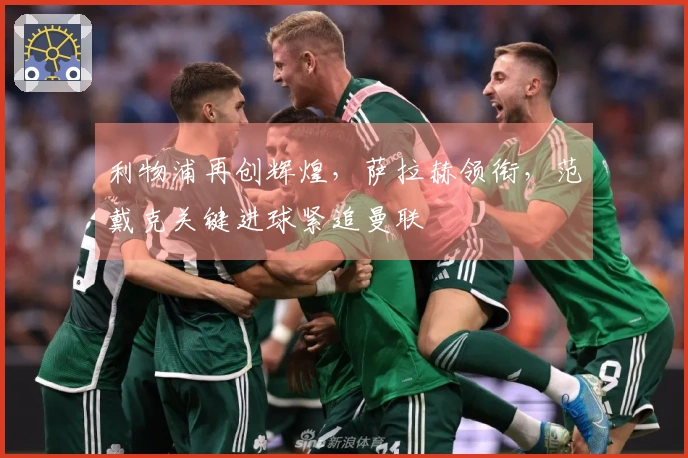 利物浦再创辉煌，萨拉赫领衔，范戴克关键进球紧追曼联