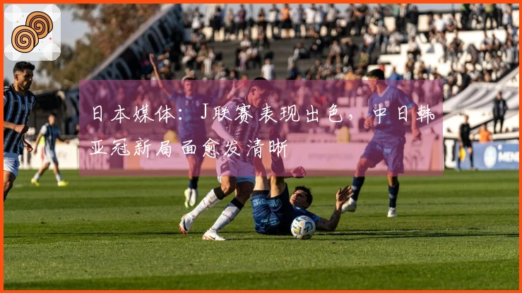 日本媒体：J联赛表现出色，中日韩亚冠新局面愈发清晰