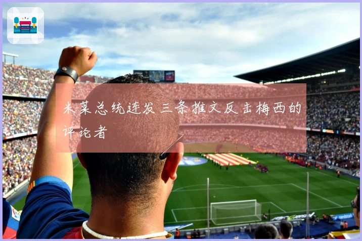 米莱总统连发三条推文反击梅西的评论者