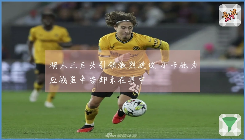 湖人三巨头引领激烈进攻 小卡独力应战虽辛苦却乐在其中