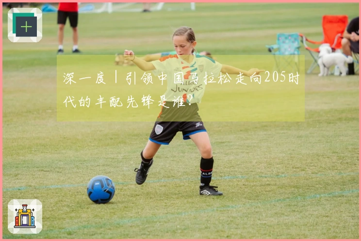 深一度｜引领中国马拉松走向205时代的丰配先锋是谁？