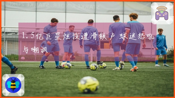 1.5亿巨星炫技遭滑铁卢 球迷怒吼与嘲讽