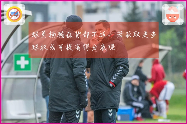 球员杨瀚森背部不适，若获取更多球权或可提高得分表现