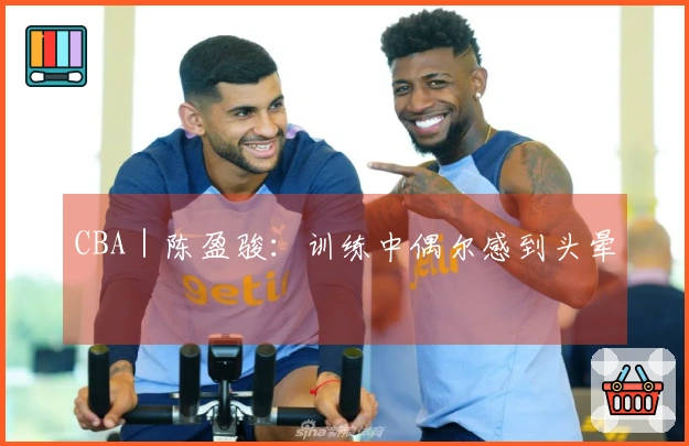 CBA｜陈盈骏：训练中偶尔感到头晕