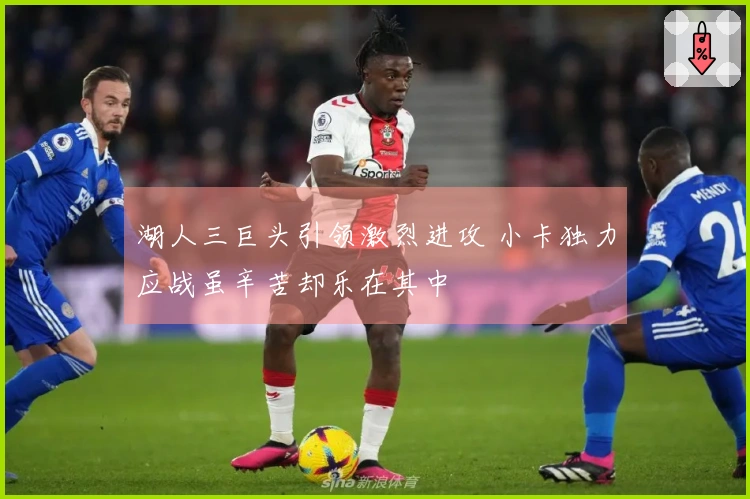 湖人三巨头引领激烈进攻 小卡独力应战虽辛苦却乐在其中