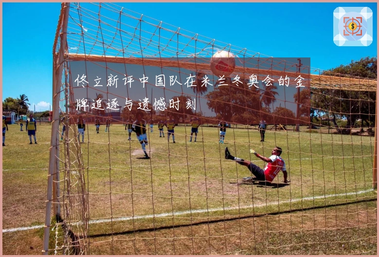 佟立新评中国队在米兰冬奥会的金牌追逐与遗憾时刻