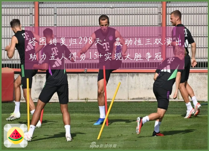 塔图姆复归298天：轰动性三双演出助力五人得分15+实现大胜争冠