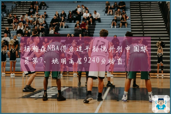 杨瀚森NBA得分追平孙悦并列中国球员第7，姚明高居9240分榜首