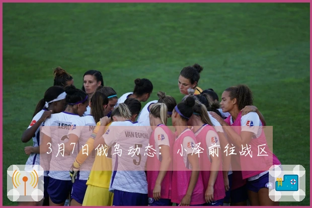 3月7日俄乌动态：小泽前往战区