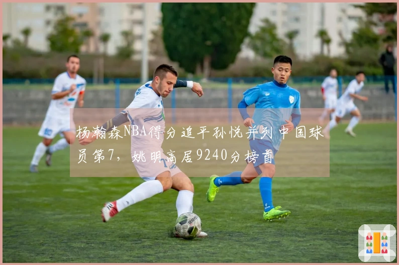 杨瀚森NBA得分追平孙悦并列中国球员第7，姚明高居9240分榜首