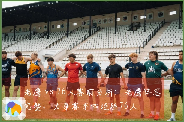 老鹰 vs 76人赛前分析：老鹰阵容完整，力争赛季四连胜76人