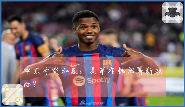 中东冲突加剧，美军在韩部署新动向？