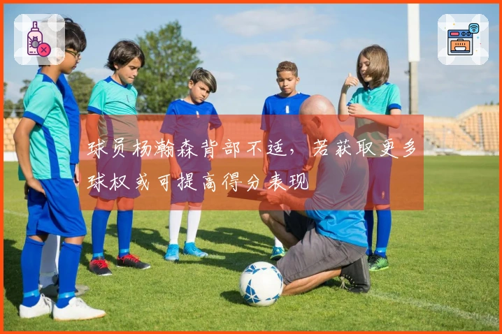 球员杨瀚森背部不适，若获取更多球权或可提高得分表现