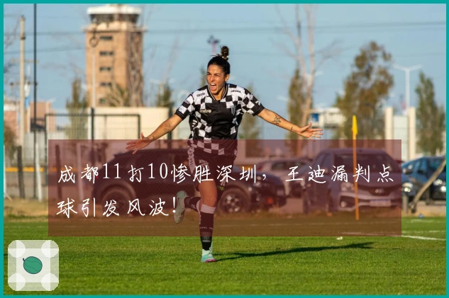 成都11打10惨胜深圳，王迪漏判点球引发风波！