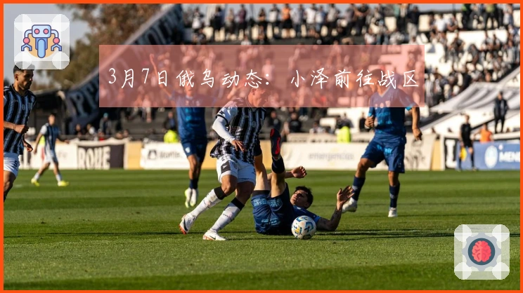 3月7日俄乌动态：小泽前往战区